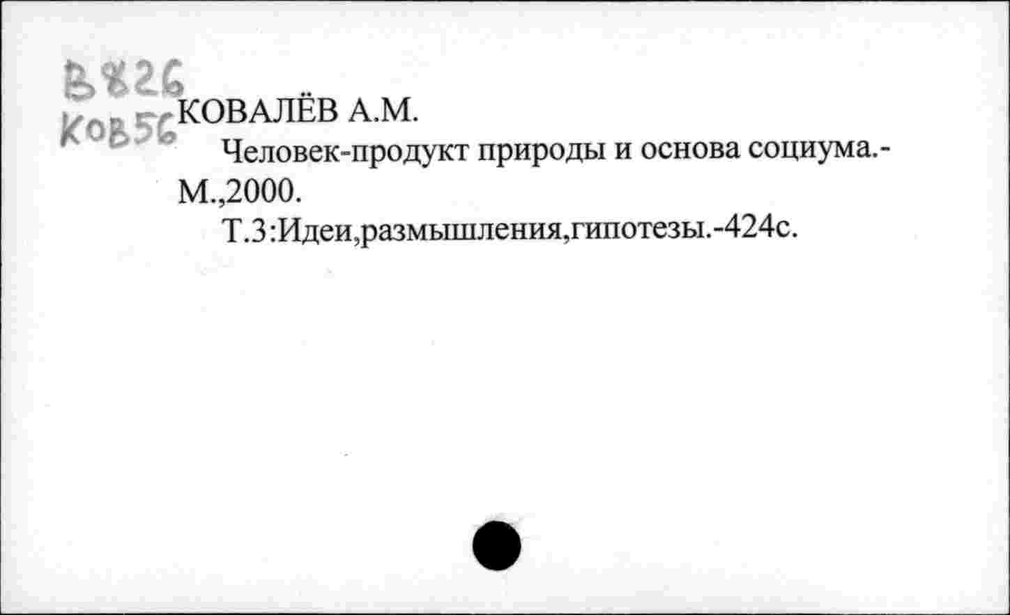 ﻿КОВАЛЕВ А.М.
л	Человек-продукт природы и основа социума.-
М.,2000.
Т.З:Идеи,размышления,гипотезы.-424с.